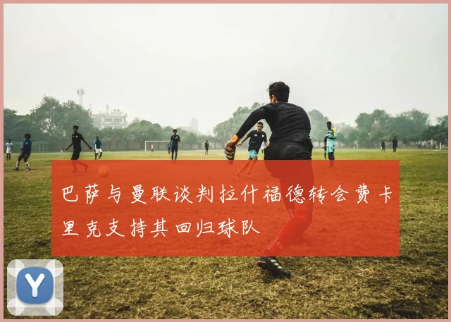 巴萨与曼联谈判拉什福德转会费卡里克支持其回归球队