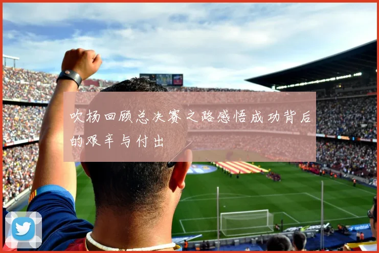 吹杨回顾总决赛之路感悟成功背后的艰辛与付出