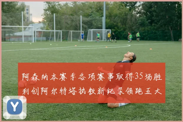 阿森纳本赛季各项赛事取得35场胜利创阿尔特塔执教新纪录领跑五大联赛