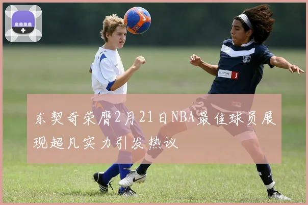 东契奇荣膺2月21日NBA最佳球员展现超凡实力引发热议