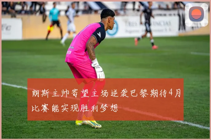 朗斯主帅寄望主场逆袭巴黎期待4月比赛能实现胜利梦想