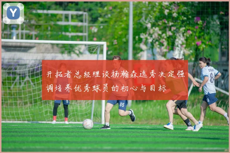 开拓者总经理谈杨瀚森选秀决定强调培养优秀球员的初心与目标