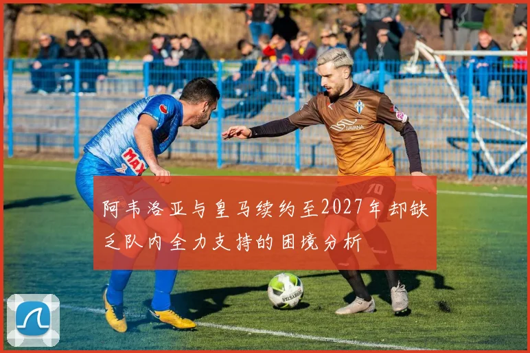 阿韦洛亚与皇马续约至2027年却缺乏队内全力支持的困境分析