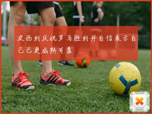 皮西利庆祝罗马胜利并自信表示自己已更成熟可靠