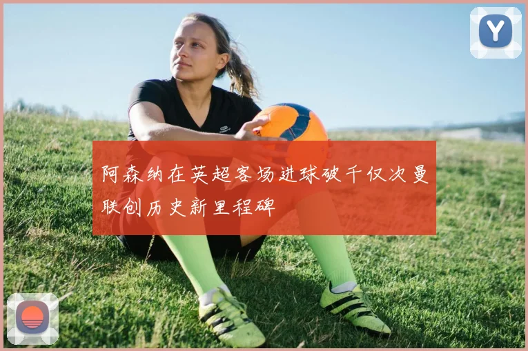 阿森纳在英超客场进球破千仅次曼联创历史新里程碑