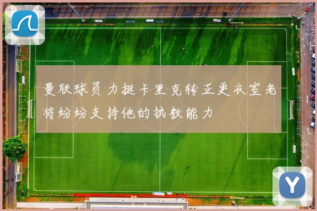 曼联球员力挺卡里克转正更衣室老将纷纷支持他的执教能力
