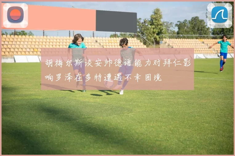 胡梅尔斯谈安帅德语能力对拜仁影响罗泽在多特遭遇不幸困境