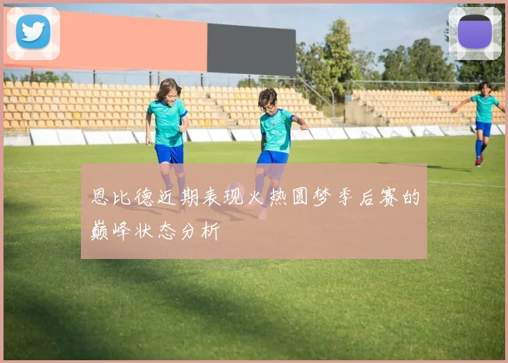 恩比德近期表现火热圆梦季后赛的巅峰状态分析