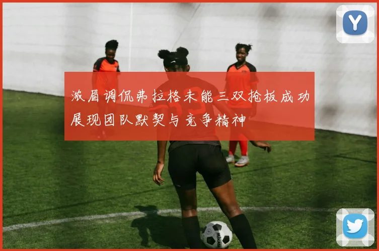浓眉调侃弗拉格未能三双抢板成功展现团队默契与竞争精神