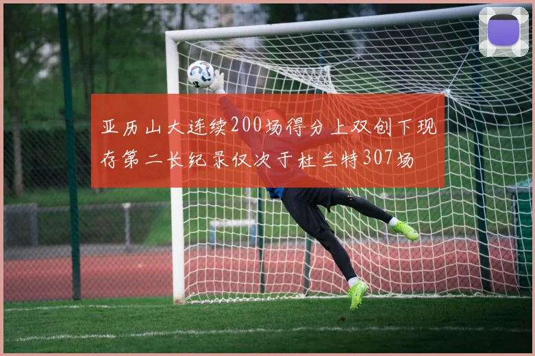 亚历山大连续200场得分上双创下现存第二长纪录仅次于杜兰特307场