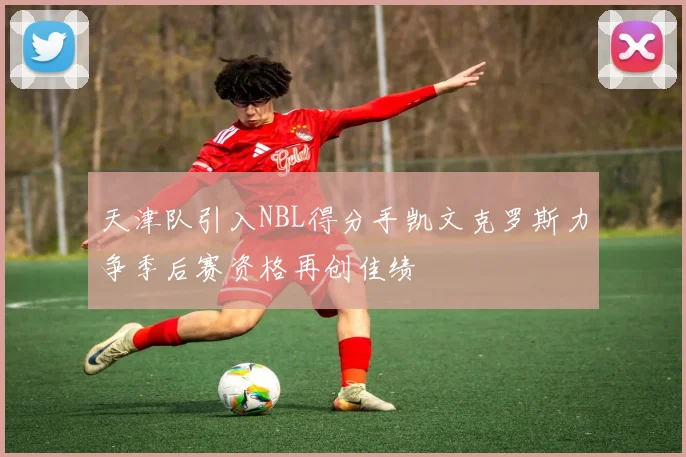 天津队引入NBL得分手凯文克罗斯力争季后赛资格再创佳绩
