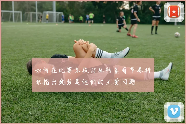 如何在比赛末段打乱约基奇节奏科尔指出疲劳是他们的主要问题