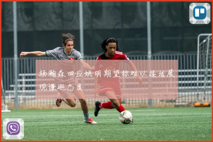 杨瀚森回应姚明期望称难以接话展现谦逊态度