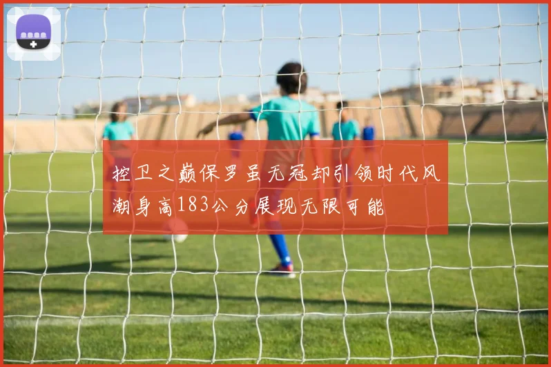 控卫之巅保罗虽无冠却引领时代风潮身高183公分展现无限可能