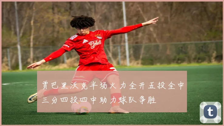贾巴里沃克半场火力全开五投全中三分四投四中助力球队争胜