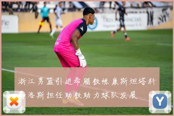 浙江男篮引进希腊教练康斯坦塔科普洛斯担任助教助力球队发展