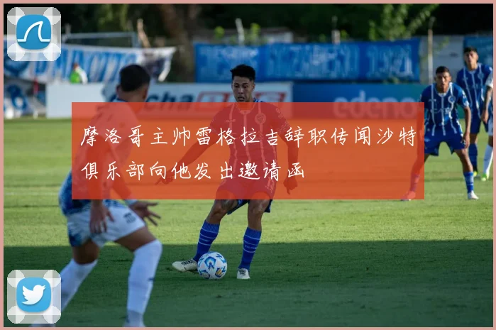 摩洛哥主帅雷格拉吉辞职传闻沙特俱乐部向他发出邀请函