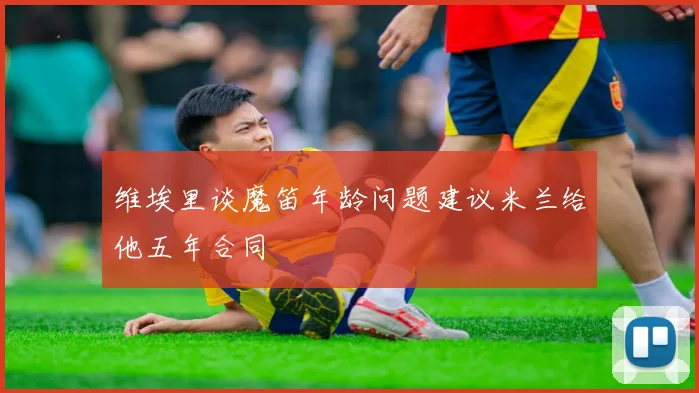 维埃里谈魔笛年龄问题建议米兰给他五年合同