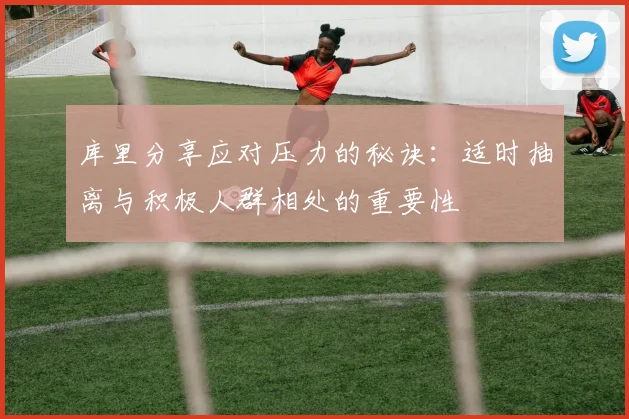 库里分享应对压力的秘诀：适时抽离与积极人群相处的重要性