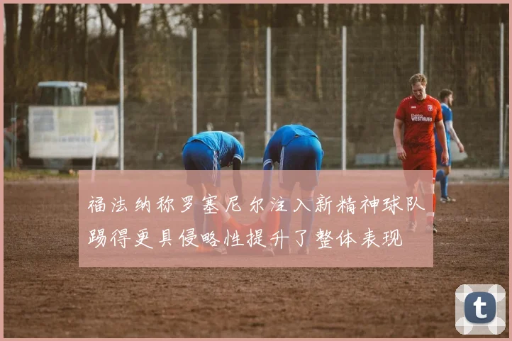 福法纳称罗塞尼尔注入新精神球队踢得更具侵略性提升了整体表现