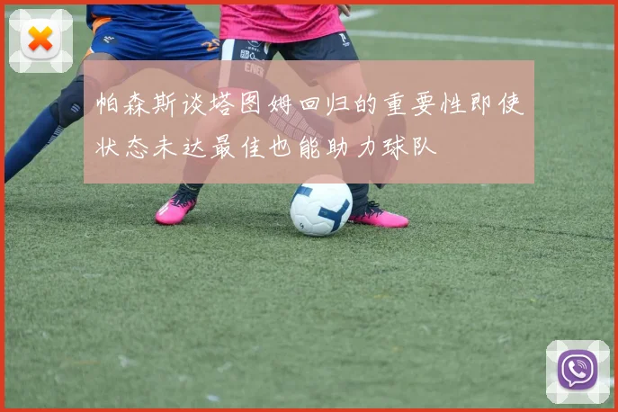 帕森斯谈塔图姆回归的重要性即使状态未达最佳也能助力球队