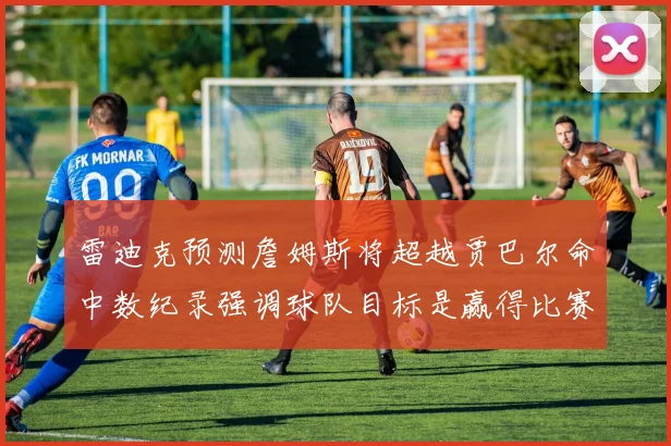 雷迪克预测詹姆斯将超越贾巴尔命中数纪录强调球队目标是赢得比赛