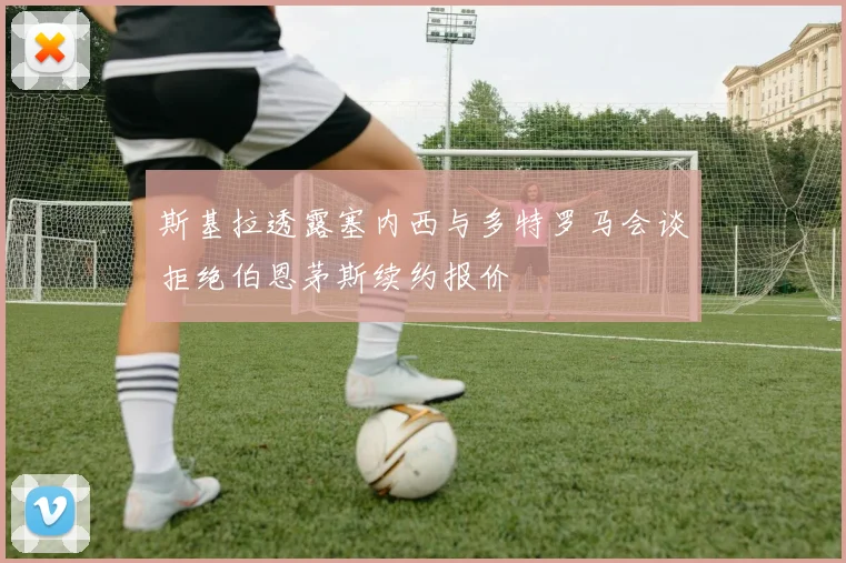 斯基拉透露塞内西与多特罗马会谈拒绝伯恩茅斯续约报价