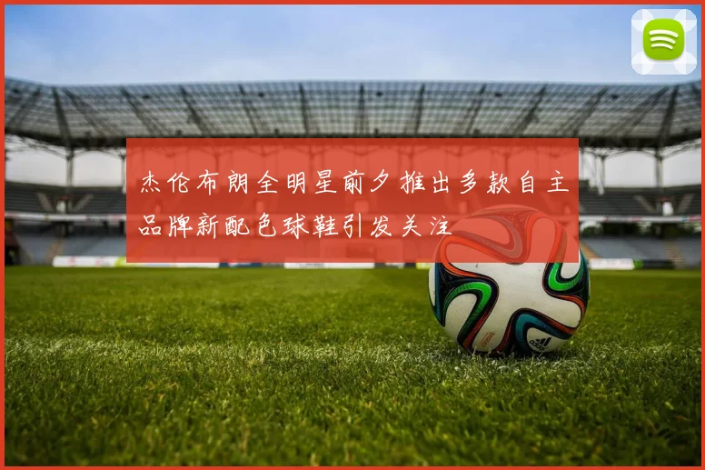 杰伦布朗全明星前夕推出多款自主品牌新配色球鞋引发关注
