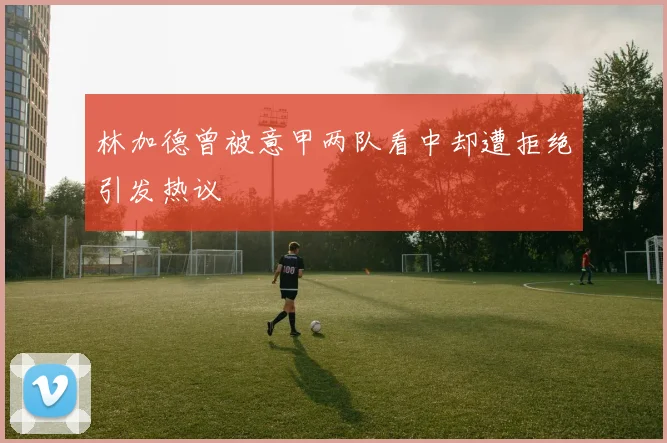 林加德曾被意甲两队看中却遭拒绝引发热议