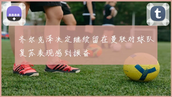 齐尔克泽决定继续留在曼联对球队复苏表现感到振奋