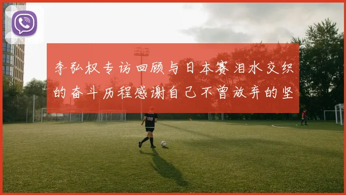 李弘权专访回顾与日本赛泪水交织的奋斗历程感谢自己不曾放弃的坚持