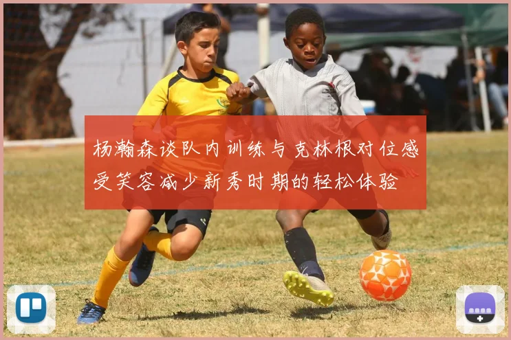 杨瀚森谈队内训练与克林根对位感受笑容减少新秀时期的轻松体验